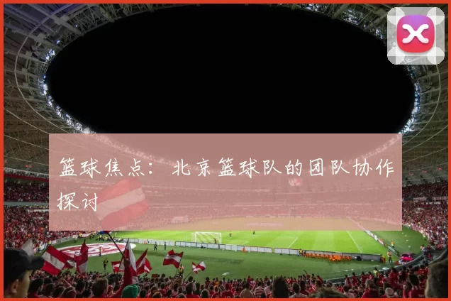 篮球焦点：北京篮球队的团队协作探讨