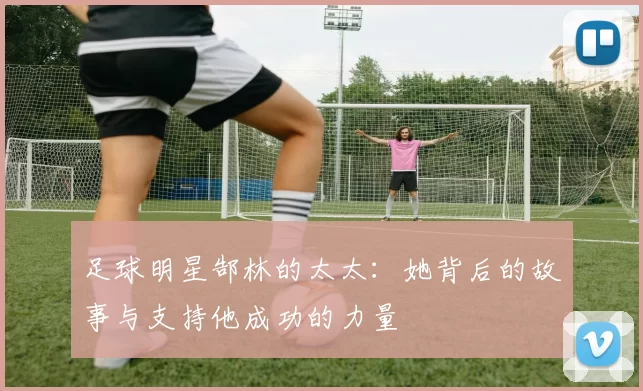 足球明星郜林的太太：她背后的故事与支持他成功的力量