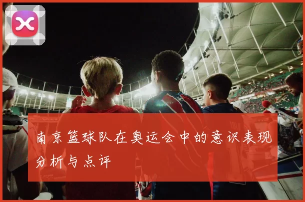 南京篮球队在奥运会中的意识表现分析与点评