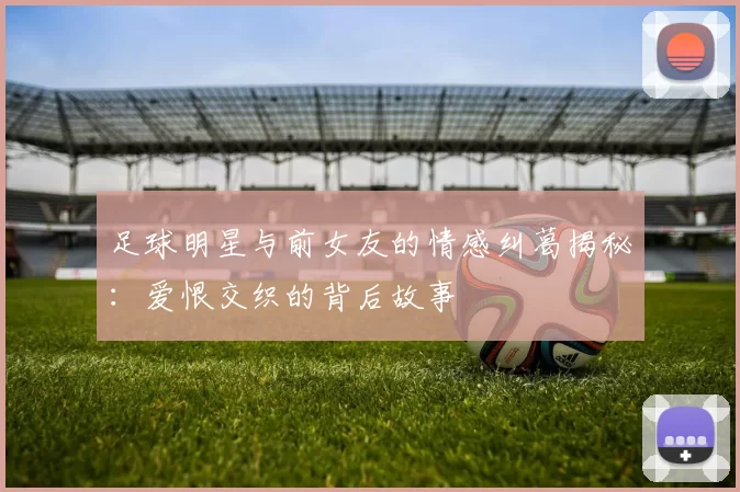 足球明星与前女友的情感纠葛揭秘：爱恨交织的背后故事