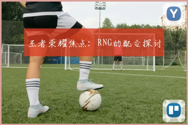 王者荣耀焦点：RNG的配合探讨