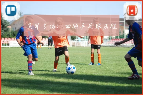 吴军专访：回顾乒乓球历程