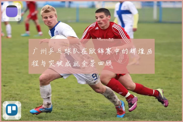 广州乒乓球队在欧锦赛中的辉煌历程与突破成就全景回顾